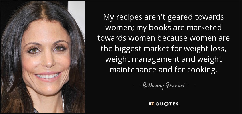 My recipes aren't geared towards women; my books are marketed towards women because women are the biggest market for weight loss, weight management and weight maintenance and for cooking. - Bethenny Frankel