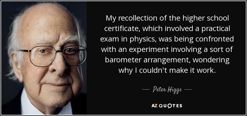 My recollection of the higher school certificate, which involved a practical exam in physics, was being confronted with an experiment involving a sort of barometer arrangement, wondering why I couldn't make it work. - Peter Higgs