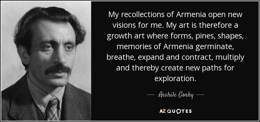 My recollections of Armenia open new visions for me. My art is therefore a growth art where forms, pines, shapes, memories of Armenia germinate, breathe, expand and contract, multiply and thereby create new paths for exploration. - Arshile Gorky