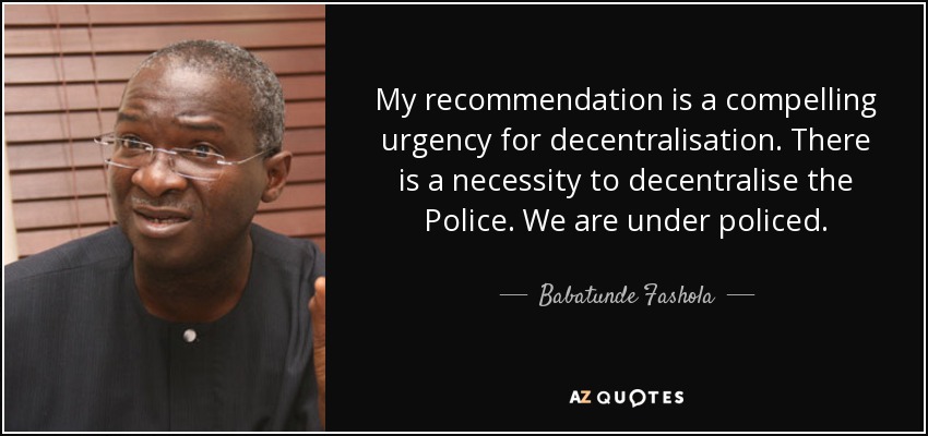 My recommendation is a compelling urgency for decentralisation. There is a necessity to decentralise the Police. We are under policed. - Babatunde Fashola