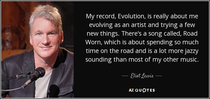 My record, Evolution, is really about me evolving as an artist and trying a few new things. There's a song called, Road Worn, which is about spending so much time on the road and is a lot more jazzy sounding than most of my other music. - Eliot Lewis