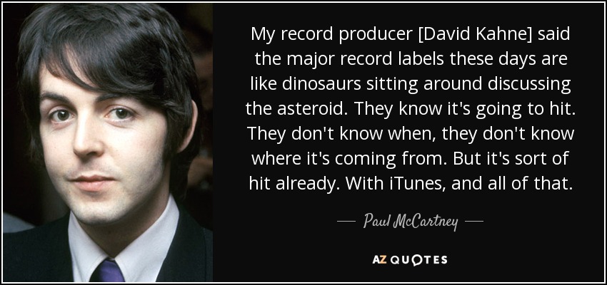 My record producer [David Kahne] said the major record labels these days are like dinosaurs sitting around discussing the asteroid. They know it's going to hit. They don't know when, they don't know where it's coming from. But it's sort of hit already. With iTunes, and all of that. - Paul McCartney