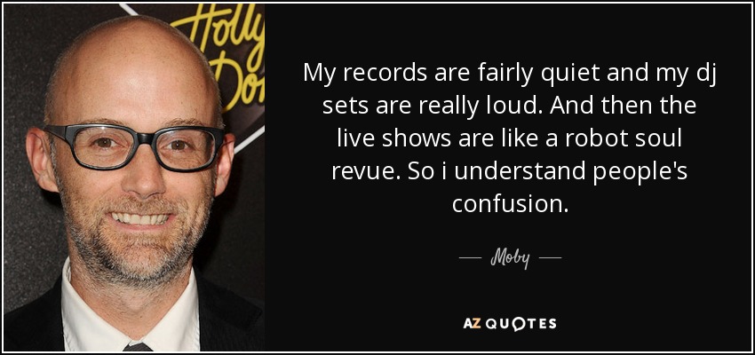 My records are fairly quiet and my dj sets are really loud. And then the live shows are like a robot soul revue. So i understand people's confusion. - Moby