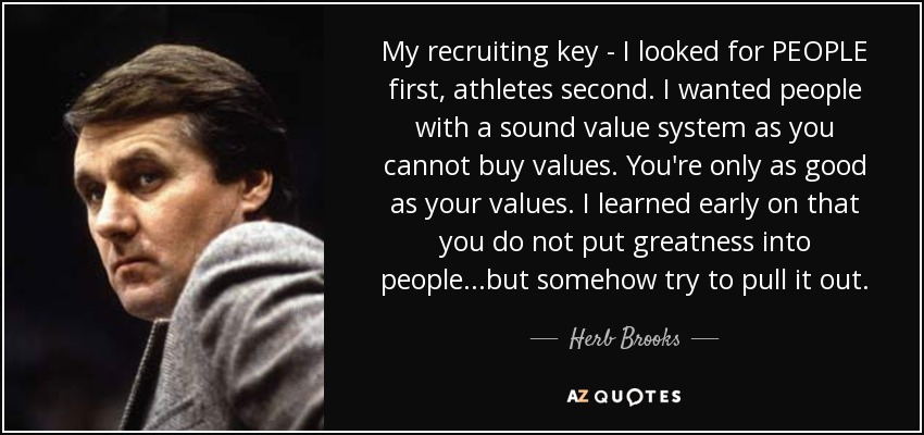 My recruiting key - I looked for PEOPLE first, athletes second. I wanted people with a sound value system as you cannot buy values. You're only as good as your values. I learned early on that you do not put greatness into people...but somehow try to pull it out. - Herb Brooks