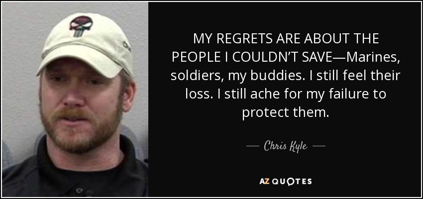 MY REGRETS ARE ABOUT THE PEOPLE I COULDN’T SAVE—Marines, soldiers, my buddies. I still feel their loss. I still ache for my failure to protect them. - Chris Kyle