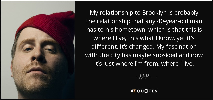 My relationship to Brooklyn is probably the relationship that any 40-year-old man has to his hometown, which is that this is where I live, this what I know, yet it's different, it's changed. My fascination with the city has maybe subsided and now it's just where I'm from, where I live. - El-P