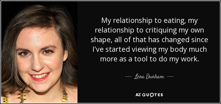 My relationship to eating, my relationship to critiquing my own shape, all of that has changed since I've started viewing my body much more as a tool to do my work. - Lena Dunham