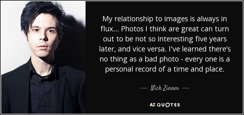 My relationship to images is always in flux... Photos I think are great can turn out to be not so interesting five years later, and vice versa. I've learned there's no thing as a bad photo - every one is a personal record of a time and place. - Nick Zinner