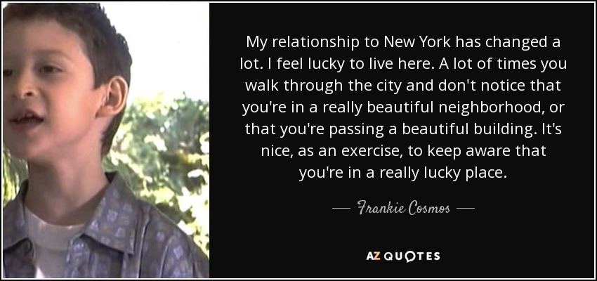 My relationship to New York has changed a lot. I feel lucky to live here. A lot of times you walk through the city and don't notice that you're in a really beautiful neighborhood, or that you're passing a beautiful building. It's nice, as an exercise, to keep aware that you're in a really lucky place. - Frankie Cosmos