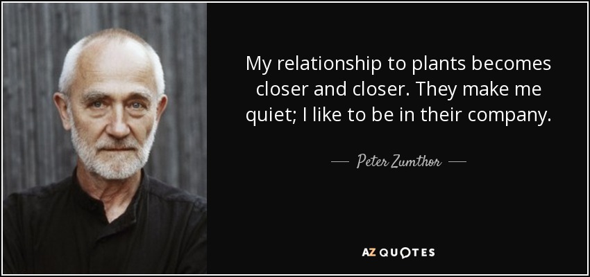My relationship to plants becomes closer and closer. They make me quiet; I like to be in their company. - Peter Zumthor
