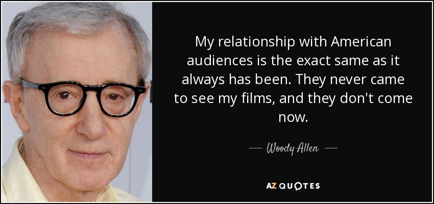 My relationship with American audiences is the exact same as it always has been. They never came to see my films, and they don't come now. - Woody Allen