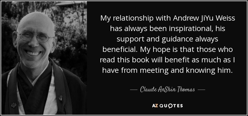 My relationship with Andrew JiYu Weiss has always been inspirational, his support and guidance always beneficial. My hope is that those who read this book will benefit as much as I have from meeting and knowing him. - Claude AnShin Thomas