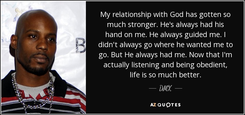 My relationship with God has gotten so much stronger. He's always had his hand on me. He always guided me. I didn't always go where he wanted me to go. But He always had me. Now that I'm actually listening and being obedient, life is so much better. - DMX