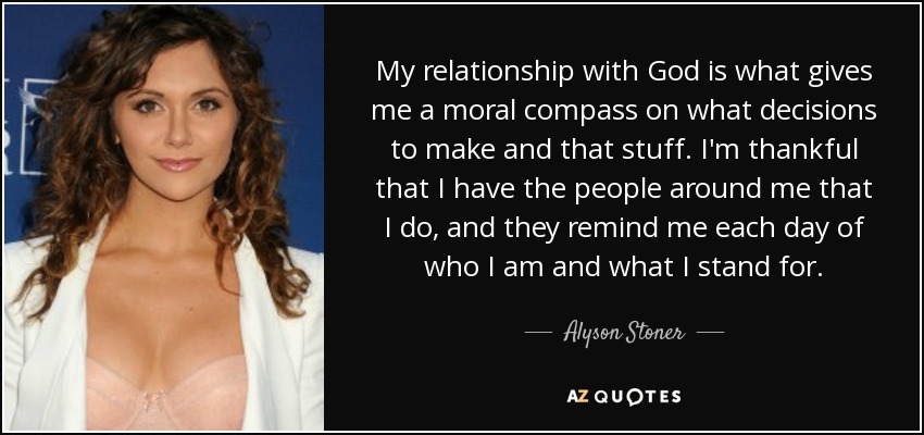 My relationship with God is what gives me a moral compass on what decisions to make and that stuff. I'm thankful that I have the people around me that I do, and they remind me each day of who I am and what I stand for. - Alyson Stoner