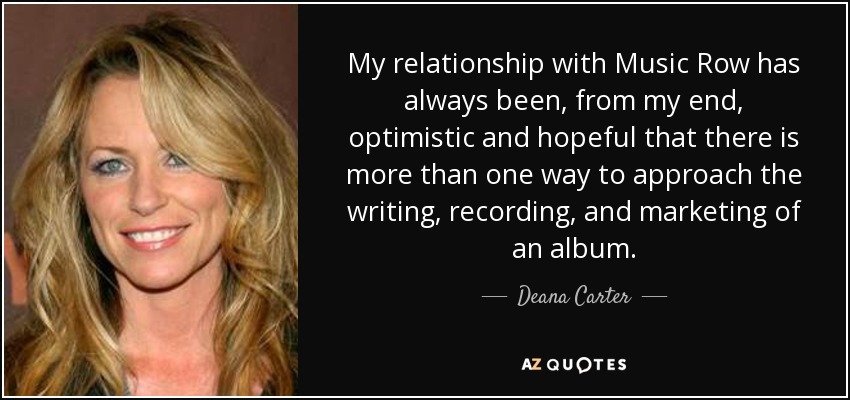My relationship with Music Row has always been, from my end, optimistic and hopeful that there is more than one way to approach the writing, recording, and marketing of an album. - Deana Carter