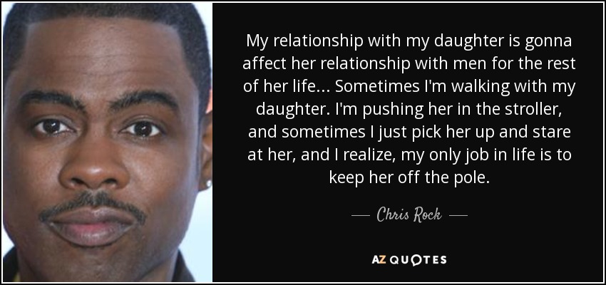 My relationship with my daughter is gonna affect her relationship with men for the rest of her life... Sometimes I'm walking with my daughter. I'm pushing her in the stroller, and sometimes I just pick her up and stare at her, and I realize, my only job in life is to keep her off the pole. - Chris Rock