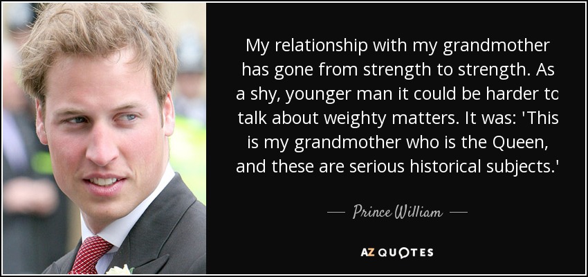My relationship with my grandmother has gone from strength to strength. As a shy, younger man it could be harder to talk about weighty matters. It was: 'This is my grandmother who is the Queen, and these are serious historical subjects.' - Prince William