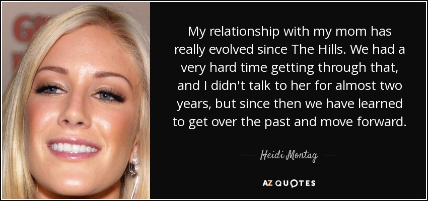 My relationship with my mom has really evolved since The Hills. We had a very hard time getting through that, and I didn't talk to her for almost two years, but since then we have learned to get over the past and move forward. - Heidi Montag