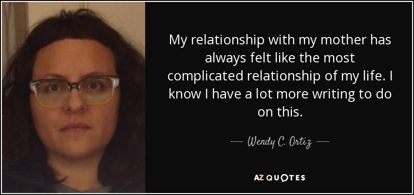 My relationship with my mother has always felt like the most complicated relationship of my life. I know I have a lot more writing to do on this. - Wendy C. Ortiz