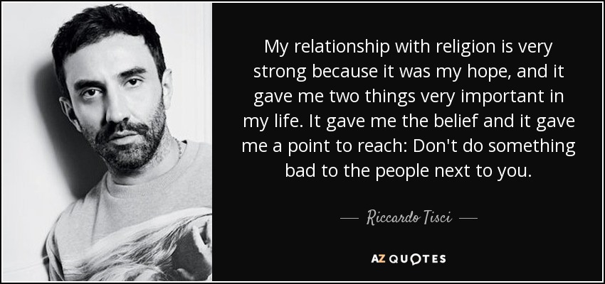 My relationship with religion is very strong because it was my hope, and it gave me two things very important in my life. It gave me the belief and it gave me a point to reach: Don't do something bad to the people next to you. - Riccardo Tisci