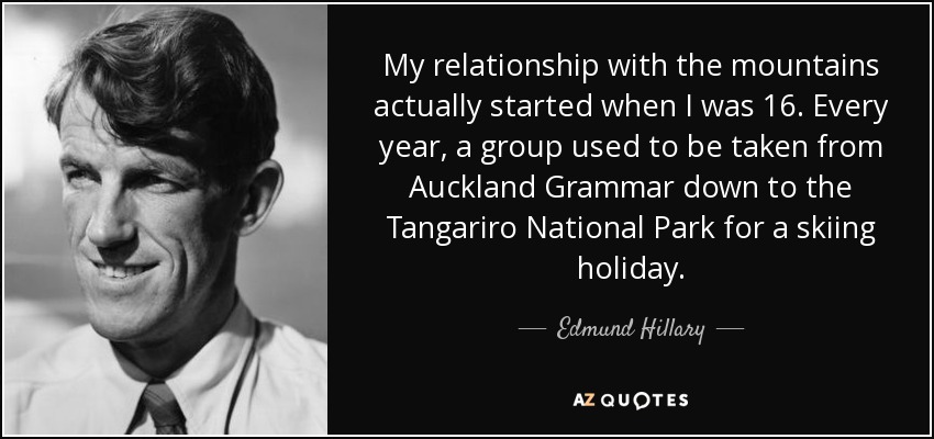 My relationship with the mountains actually started when I was 16. Every year, a group used to be taken from Auckland Grammar down to the Tangariro National Park for a skiing holiday. - Edmund Hillary