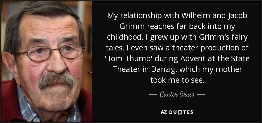 My relationship with Wilhelm and Jacob Grimm reaches far back into my childhood. I grew up with Grimm's fairy tales. I even saw a theater production of 'Tom Thumb' during Advent at the State Theater in Danzig, which my mother took me to see. - Gunter Grass