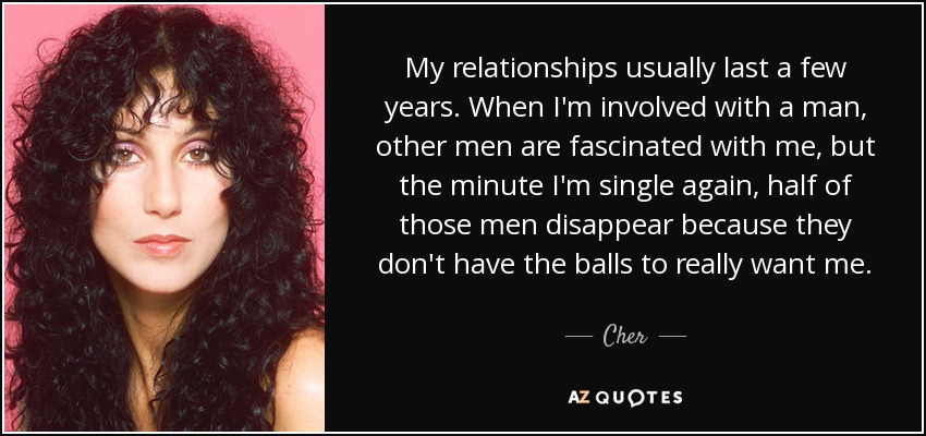 My relationships usually last a few years. When I'm involved with a man, other men are fascinated with me, but the minute I'm single again, half of those men disappear because they don't have the balls to really want me. - Cher