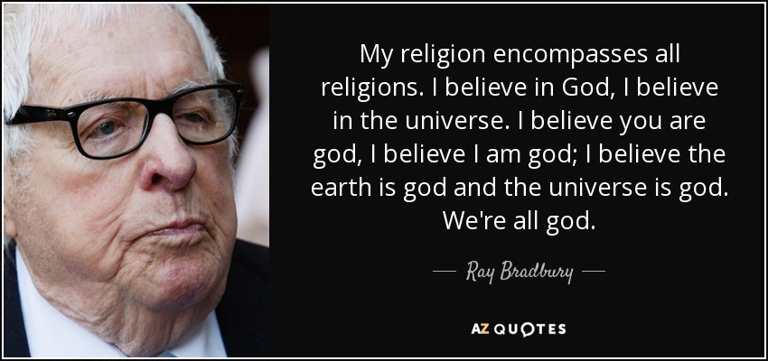 My religion encompasses all religions. I believe in God, I believe in the universe. I believe you are god, I believe I am god; I believe the earth is god and the universe is god. We're all god. - Ray Bradbury