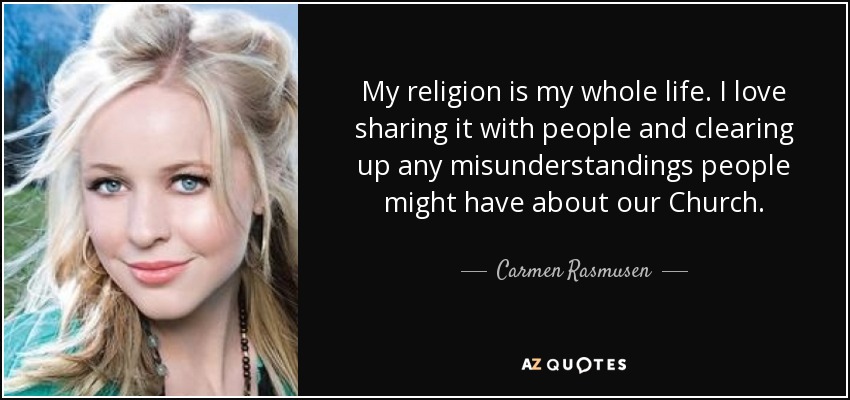 My religion is my whole life. I love sharing it with people and clearing up any misunderstandings people might have about our Church. - Carmen Rasmusen