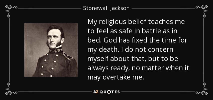My religious belief teaches me to feel as safe in battle as in bed. God has fixed the time for my death. I do not concern myself about that, but to be always ready, no matter when it may overtake me. - Stonewall Jackson