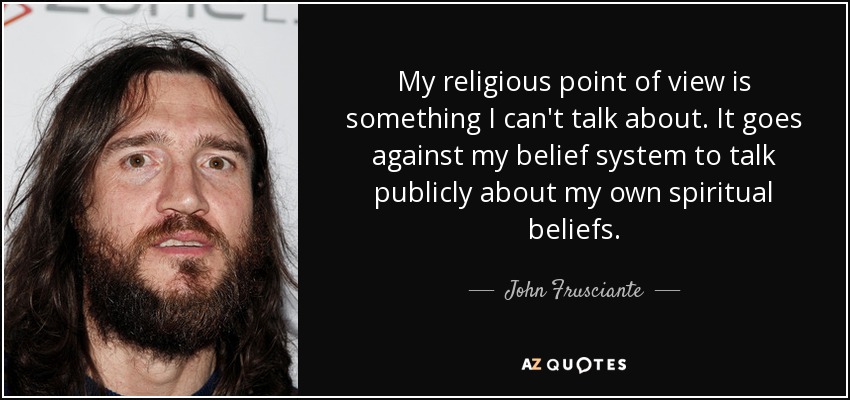 My religious point of view is something I can't talk about. It goes against my belief system to talk publicly about my own spiritual beliefs. - John Frusciante