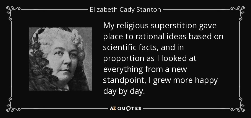 My religious superstition gave place to rational ideas based on scientific facts, and in proportion as I looked at everything from a new standpoint, I grew more happy day by day. - Elizabeth Cady Stanton