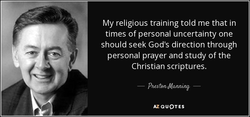 My religious training told me that in times of personal uncertainty one should seek God's direction through personal prayer and study of the Christian scriptures. - Preston Manning