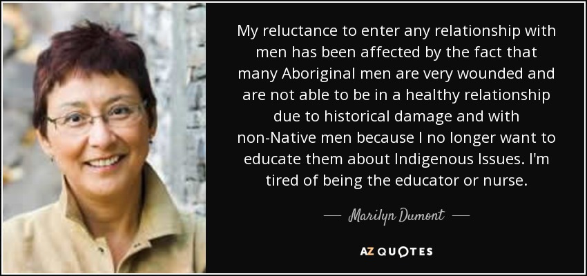 My reluctance to enter any relationship with men has been affected by the fact that many Aboriginal men are very wounded and are not able to be in a healthy relationship due to historical damage and with non-Native men because I no longer want to educate them about Indigenous Issues. I'm tired of being the educator or nurse. - Marilyn Dumont