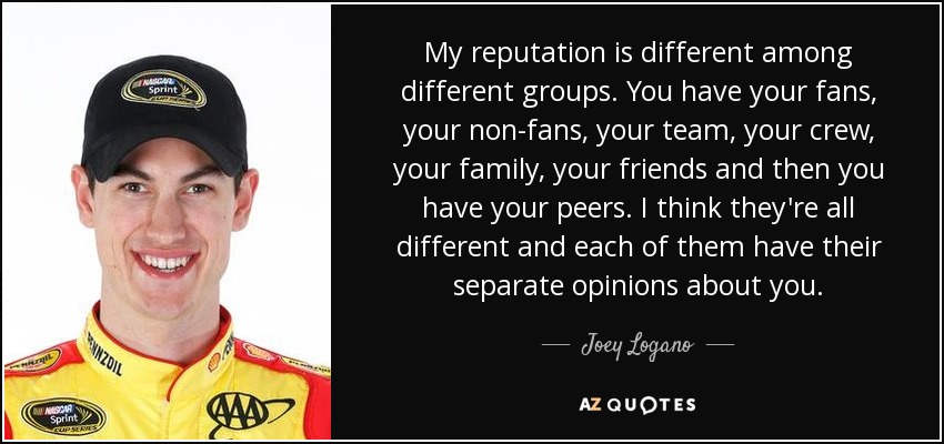 My reputation is different among different groups. You have your fans, your non-fans, your team, your crew, your family, your friends and then you have your peers. I think they're all different and each of them have their separate opinions about you. - Joey Logano
