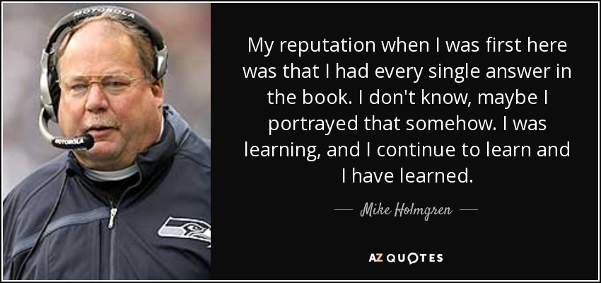 My reputation when I was first here was that I had every single answer in the book. I don't know, maybe I portrayed that somehow. I was learning, and I continue to learn and I have learned. - Mike Holmgren