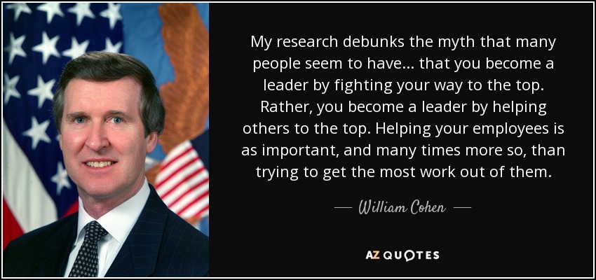 My research debunks the myth that many people seem to have . . . that you become a leader by fighting your way to the top. Rather, you become a leader by helping others to the top. Helping your employees is as important, and many times more so, than trying to get the most work out of them. - William Cohen