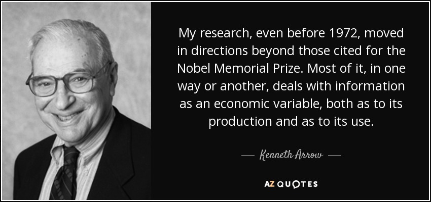 My research, even before 1972, moved in directions beyond those cited for the Nobel Memorial Prize. Most of it, in one way or another, deals with information as an economic variable, both as to its production and as to its use. - Kenneth Arrow