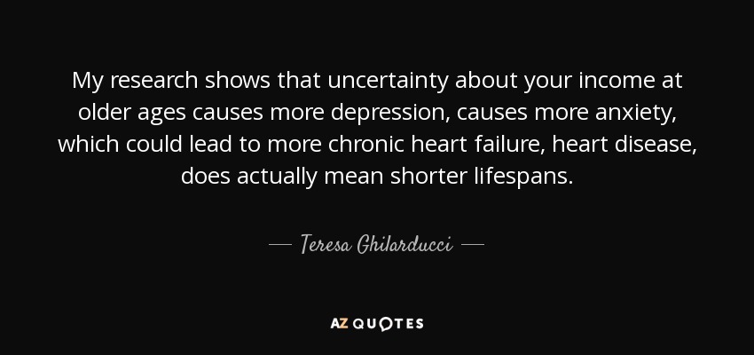 My research shows that uncertainty about your income at older ages causes more depression, causes more anxiety, which could lead to more chronic heart failure, heart disease, does actually mean shorter lifespans. - Teresa Ghilarducci
