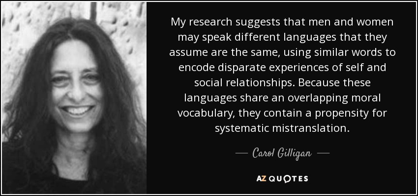 My research suggests that men and women may speak different languages that they assume are the same, using similar words to encode disparate experiences of self and social relationships. Because these languages share an overlapping moral vocabulary, they contain a propensity for systematic mistranslation. - Carol Gilligan