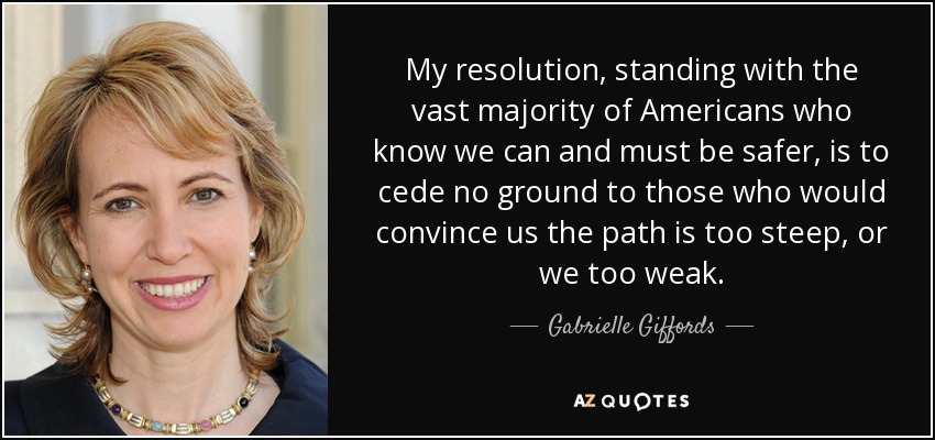 My resolution, standing with the vast majority of Americans who know we can and must be safer, is to cede no ground to those who would convince us the path is too steep, or we too weak. - Gabrielle Giffords