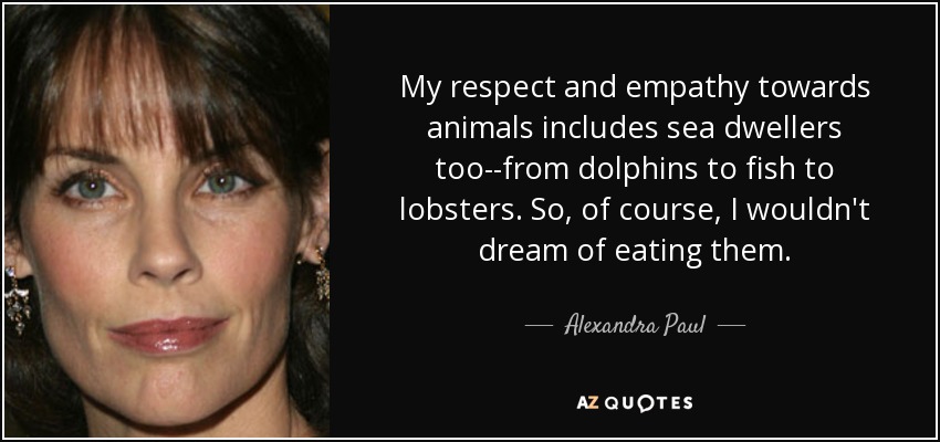 My respect and empathy towards animals includes sea dwellers too--from dolphins to fish to lobsters. So, of course, I wouldn't dream of eating them. - Alexandra Paul