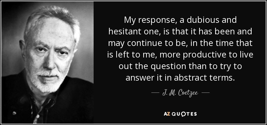 My response, a dubious and hesitant one, is that it has been and may continue to be, in the time that is left to me, more productive to live out the question than to try to answer it in abstract terms. - J. M. Coetzee