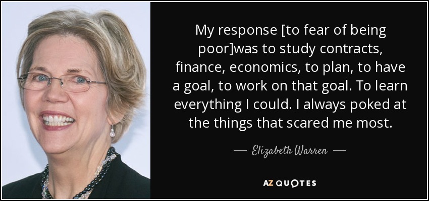 My response [to fear of being poor]was to study contracts, finance, economics, to plan, to have a goal, to work on that goal. To learn everything I could. I always poked at the things that scared me most. - Elizabeth Warren