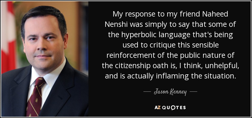 My response to my friend Naheed Nenshi was simply to say that some of the hyperbolic language that's being used to critique this sensible reinforcement of the public nature of the citizenship oath is, I think, unhelpful, and is actually inflaming the situation. - Jason Kenney