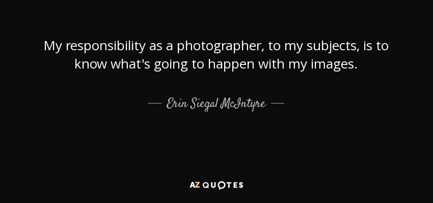 My responsibility as a photographer, to my subjects, is to know what's going to happen with my images. - Erin Siegal McIntyre
