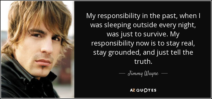 My responsibility in the past, when I was sleeping outside every night, was just to survive. My responsibility now is to stay real, stay grounded, and just tell the truth. - Jimmy Wayne