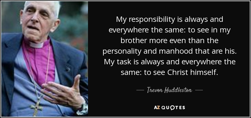 My responsibility is always and everywhere the same: to see in my brother more even than the personality and manhood that are his. My task is always and everywhere the same: to see Christ himself. - Trevor Huddleston