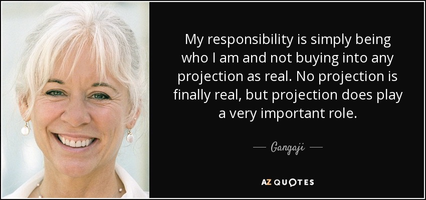 My responsibility is simply being who I am and not buying into any projection as real. No projection is finally real, but projection does play a very important role. - Gangaji
