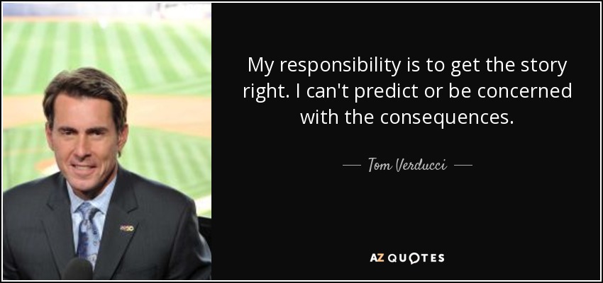 My responsibility is to get the story right. I can't predict or be concerned with the consequences. - Tom Verducci
